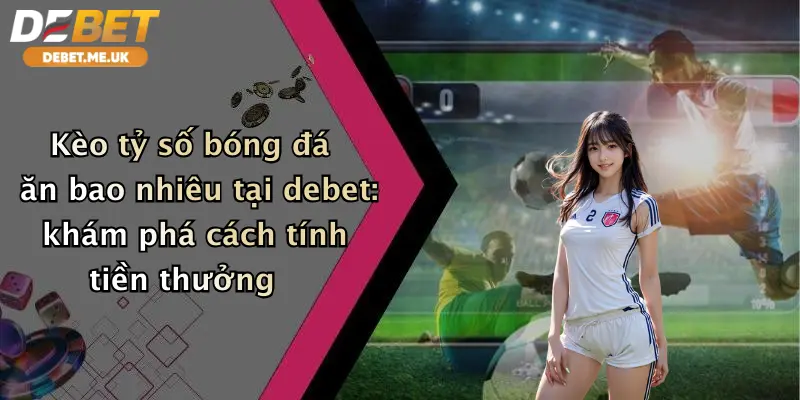 Kèo tỷ số bóng đá ăn bao nhiêu tại Debet khám phá cách tính tiền thưởng